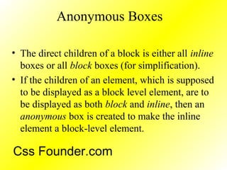 Anonymous Boxes
• The direct children of a block is either all inline
boxes or all block boxes (for simplification).
• If the children of an element, which is supposed
to be displayed as a block level element, are to
be displayed as both block and inline, then an
anonymous box is created to make the inline
element a block-level element.
Css Founder.com
 
