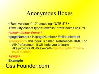 Anonymous Boxes
<?xml version=”1.0” encoding=”UTF-8”?>
<?xml-stylesheet type=”text/css” href=”boxes.css” ?>
<page> //page element
<pageNumber>1</pageNumber> //inline element
<paragraph>This book is called <reference> XML For
All</reference>, it will help you to learn
<keyword>XML</keyword></paragraph> // block-
level element
</page>
Example
Css Founder.com
 