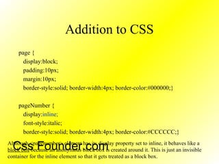 Addition to CSS
page {
display:block;
padding:10px;
margin:10px;
border-style:solid; border-width:4px; border-color:#000000;}
pageNumber {
display:inline;
font-style:italic;
border-style:solid; border-width:4px; border-color:#CCCCCC;}
Although <pagenumber> element has its display property set to inline, it behaves like a
block box because an anonymous block box is created around it. This is just an invisible
container for the inline element so that it gets treated as a block box.
Css Founder.com
 