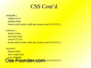 CSS Cont’d
paragraph {
display:block;
padding:10px;
border:solid; border-width:4px; border-color:#CCCCCC;}
reference {
display:inline;
font-style:italic;
color:#CC3333;
border:solid; border-width:2px; border-color:#CCCCCC;}
keyword {
display:inline;
font-weight:bold;
color:#990000;
border:solid; border-width:2px; border-color:#CCCCCC;}Css Founder.com
 
