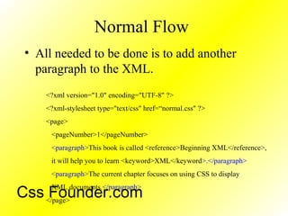 Normal Flow
• All needed to be done is to add another
paragraph to the XML.
<?xml version="1.0" encoding="UTF-8" ?>
<?xml-stylesheet type="text/css" href=“normal.css" ?>
<page>
<pageNumber>1</pageNumber>
<paragraph>This book is called <reference>Beginning XML</reference>,
it will help you to learn <keyword>XML</keyword>.</paragraph>
<paragraph>The current chapter focuses on using CSS to display
XML documents.</paragraph>
</page>
Css Founder.com
 
