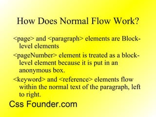 How Does Normal Flow Work?
<page> and <paragraph> elements are Block-
level elements
<pageNumber> element is treated as a block-
level element because it is put in an
anonymous box.
<keyword> and <reference> elements flow
within the normal text of the paragraph, left
to right.
Css Founder.com
 