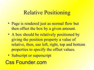 Relative Positioning
• Page is rendered just as normal flow but
then offset the box by a given amount.
• A box should be relatively positioned by
giving the position property a value of
relative, then, use left, right, top and bottom
properties to specify the offset values.
• Subscript or superscript
Css Founder.com
 