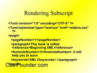 Rendering Subscript
<?xml version="1.0" encoding="UTF-8" ?>
<?xml-stylesheet type="text/css" href=“relative.css"
?>
<page>
<pageNumber>1</pageNumber>
<paragraph>This book is called
<reference>Beginning XML</reference>
<footnoteNumber>3</footnoteNumber>, it will
help you to learn
<keywords>XML</keywords>.</paragraph>
</page>
Css Founder.com
 