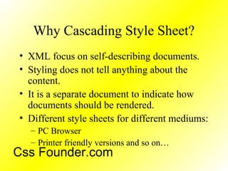 Why Cascading Style Sheet?
• XML focus on self-describing documents.
• Styling does not tell anything about the
content.
• It is a separate document to indicate how
documents should be rendered.
• Different style sheets for different mediums:
– PC Browser
– Printer friendly versions and so on…
Css Founder.com
 
