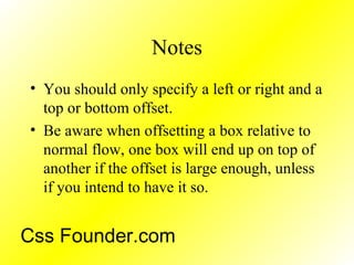 Notes
• You should only specify a left or right and a
top or bottom offset.
• Be aware when offsetting a box relative to
normal flow, one box will end up on top of
another if the offset is large enough, unless
if you intend to have it so.
Css Founder.com
 