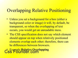 Overlapping Relative Positioning
• Unless you set a background for a box (either a
background color or image) it will, by default, be
transparent, so when the overlapping of text
occurs, you would get an unreadable mess.
• The CSS specification does not say which element
should appear on top when relatively positioned
elements overlap each other; therefore, there can
be differences between browsers.
• Example Relative Overlapping
Css Founder.com
 