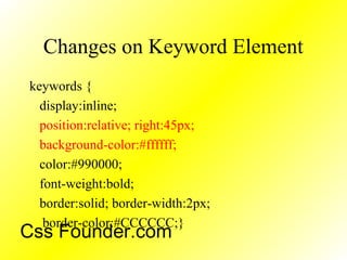 Changes on Keyword Element
keywords {
display:inline;
position:relative; right:45px;
background-color:#ffffff;
color:#990000;
font-weight:bold;
border:solid; border-width:2px;
border-color:#CCCCCC;}
Css Founder.com
 