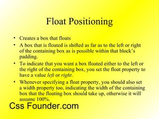 Float Positioning
• Creates a box that floats
• A box that is floated is shifted as far as to the left or right
of the containing box as is possible within that block’s
padding.
• To indicate that you want a box floated either to the left or
the right of the containing box, you set the float property to
have a value left or right.
• Whenever specifying a float property, you should also set
a width property too, indicating the width of the containing
box that the floating box should take up, otherwise it will
assume 100%.
Css Founder.com
 