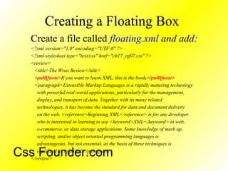 Creating a Floating Box
Create a file called floating.xml and add:
<?xml version="1.0" encoding="UTF-8" ?>
<?xml-stylesheet type="text/css" href="ch17_eg07.css" ?>
<review>
<title>The Wrox Review</title>
<pullQuote>If you want to learn XML, this is the book.</pullQuote>
<paragraph>Extensible Markup Languages is a rapidly maturing technology
with powerful real-world applications, particularly for the management,
display, and transport of data. Together with its many related
technologies, it has become the standard for data and document delivery
on the web. <reference>Beginning XML</reference> is for any developer
who is interested in learning to use <keyword>XML</keyword> in web,
e-commerce, or data storage applications. Some knowledge of mark up,
scripting, and/or object oriented programming languages is
advantageous, but not essential, as the basis of these techniques is
explained as required.</paragraph>
</review>
Css Founder.com
 