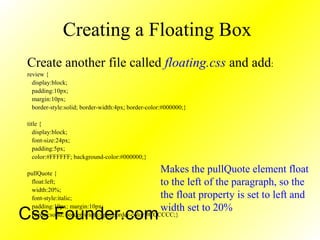 Creating a Floating Box
Create another file called floating.css and add:
review {
display:block;
padding:10px;
margin:10px;
border-style:solid; border-width:4px; border-color:#000000;}
title {
display:block;
font-size:24px;
padding:5px;
color:#FFFFFF; background-color:#000000;}
pullQuote {
float:left;
width:20%;
font-style:italic;
padding:10px; margin:10px;
border:solid; border-width:4px; border-color:#CCCCCC;}
Makes the pullQuote element float
to the left of the paragraph, so the
the float property is set to left and
width set to 20%
Css Founder.com
 