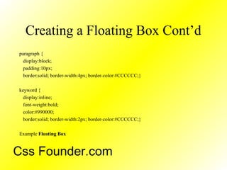 Creating a Floating Box Cont’d
paragraph {
display:block;
padding:10px;
border:solid; border-width:4px; border-color:#CCCCCC;}
keyword {
display:inline;
font-weight:bold;
color:#990000;
border:solid; border-width:2px; border-color:#CCCCCC;}
Example Floating Box
Css Founder.com
 