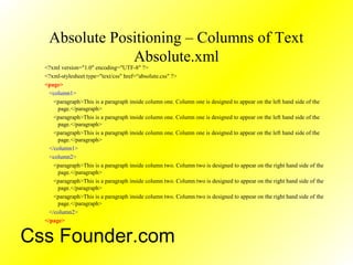 Absolute Positioning – Columns of Text
Absolute.xml
<?xml version="1.0" encoding="UTF-8" ?>
<?xml-stylesheet type="text/css" href=“absolute.css" ?>
<page>
<column1>
<paragraph>This is a paragraph inside column one. Column one is designed to appear on the left hand side of the
page.</paragraph>
<paragraph>This is a paragraph inside column one. Column one is designed to appear on the left hand side of the
page.</paragraph>
<paragraph>This is a paragraph inside column one. Column one is designed to appear on the left hand side of the
page.</paragraph>
</column1>
<column2>
<paragraph>This is a paragraph inside column two. Column two is designed to appear on the right hand side of the
page.</paragraph>
<paragraph>This is a paragraph inside column two. Column two is designed to appear on the right hand side of the
page.</paragraph>
<paragraph>This is a paragraph inside column two. Column two is designed to appear on the right hand side of the
page.</paragraph>
</column2>
</page>
Css Founder.com
 
