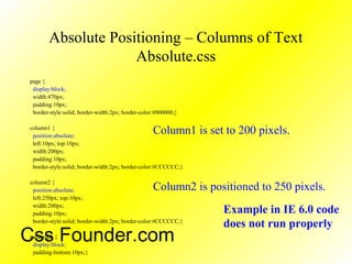 Absolute Positioning – Columns of Text
Absolute.css
page {
display:block;
width:470px;
padding:10px;
border-style:solid; border-width:2px; border-color:#000000;}
column1 {
position:absolute;
left:10px; top:10px;
width:200px;
padding:10px;
border-style:solid; border-width:2px; border-color:#CCCCCC;}
column2 {
position:absolute;
left:250px; top:10px;
width:200px;
padding:10px;
border-style:solid; border-width:2px; border-color:#CCCCCC;}
paragraph {
display:block;
padding-bottom:10px;}
Column1 is set to 200 pixels.
Column2 is positioned to 250 pixels.
Example in IE 6.0 code
does not run properly
Css Founder.com
 