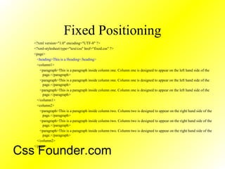 Fixed Positioning
<?xml version="1.0" encoding="UTF-8" ?>
<?xml-stylesheet type="text/css" href=“fixed.css" ?>
<page>
<heading>This is a Heading</heading>
<column1>
<paragraph>This is a paragraph inside column one. Column one is designed to appear on the left hand side of the
page.</paragraph>
<paragraph>This is a paragraph inside column one. Column one is designed to appear on the left hand side of the
page.</paragraph>
<paragraph>This is a paragraph inside column one. Column one is designed to appear on the left hand side of the
page.</paragraph>
</column1>
<column2>
<paragraph>This is a paragraph inside column two. Column two is designed to appear on the right hand side of the
page.</paragraph>
<paragraph>This is a paragraph inside column two. Column two is designed to appear on the right hand side of the
page.</paragraph>
<paragraph>This is a paragraph inside column two. Column two is designed to appear on the right hand side of the
page.</paragraph>
</column2>
</page>
Css Founder.com
 