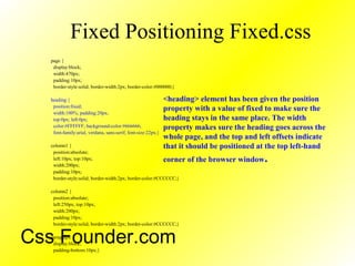 Fixed Positioning Fixed.css
page {
display:block;
width:470px;
padding:10px;
border-style:solid; border-width:2px; border-color:#000000;}
heading {
position:fixed;
width:100%; padding:20px;
top:0px; left:0px;
color:#FFFFFF; background-color:#666666;
font-family:arial, verdana, sans-serif; font-size:22px;}
column1 {
position:absolute;
left:10px; top:10px;
width:200px;
padding:10px;
border-style:solid; border-width:2px; border-color:#CCCCCC;}
column2 {
position:absolute;
left:250px; top:10px;
width:200px;
padding:10px;
border-style:solid; border-width:2px; border-color:#CCCCCC;}
paragraph {
display:block;
padding-bottom:10px;}
<heading> element has been given the position
property with a value of fixed to make sure the
heading stays in the same place. The width
property makes sure the heading goes across the
whole page, and the top and left offsets indicate
that it should be positioned at the top left-hand
corner of the browser window.
Css Founder.com
 