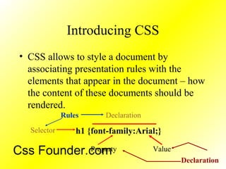 Introducing CSS
• CSS allows to style a document by
associating presentation rules with the
elements that appear in the document – how
the content of these documents should be
rendered.
h1 {font-family:Arial;}Selector
Property
Declaration
Value
Rules
Declaration
Css Founder.com
 