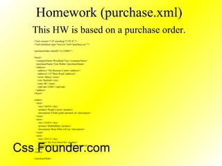 Homework (purchase.xml)
This HW is based on a purchase order.
<?xml version="1.0" encoding="UTF-8" ?>
<?xml-stylesheet type="text/css" href="purchase.css" ?>
<purchaseOrder orderID="x1129001">
<buyer>
<companyName>Woodland Toys</companyName>
<purchaserName>Tom Walter</purchaserName>
<address>
<address1>The Business Centre</address1>
<address2>127 Main Road</address2>
<town>Albury</town>
<city>Seaforth</city>
<state>BC</state>
<zipCode>22001</zipCode>
</address>
</buyer>
<orders>
<item>
<sku>126552</sku>
<product>People Carrier</product>
<description>Childs pedal operated car</description>
</item>
<item>
<sku>122452</sku>
<product>BubbleBaby</product>
<description>Bean filled soft toy</description>
</item>
<item>
<sku>129112</sku>
<product>My First Drum Kit</product>
<description>Childs plastic drum kit</description>
</item>
</orders>
</purchaseOrder>
Css Founder.com
 