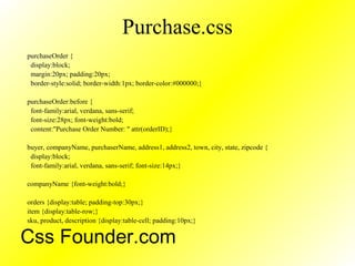 Purchase.css
purchaseOrder {
display:block;
margin:20px; padding:20px;
border-style:solid; border-width:1px; border-color:#000000;}
purchaseOrder:before {
font-family:arial, verdana, sans-serif;
font-size:28px; font-weight:bold;
content:"Purchase Order Number: " attr(orderID);}
buyer, companyName, purchaserName, address1, address2, town, city, state, zipcode {
display:block;
font-family:arial, verdana, sans-serif; font-size:14px;}
companyName {font-weight:bold;}
orders {display:table; padding-top:30px;}
item {display:table-row;}
sku, product, description {display:table-cell; padding:10px;}
Css Founder.com
 