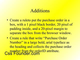 Additions
• Create a ruleto put the purchase order in a
box, with a 1 pixel black border, 20 pixel of
padding inside, and a 20-pixel margin to
separate the box from the browser window.
• Create a rule that write “Purchase Order
Number” in a large bold, arial typeface as
the heading and collects the purchase order
number from the orderID attribute.
Css Founder.com
 