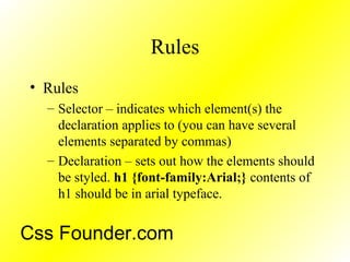 Rules
• Rules
– Selector – indicates which element(s) the
declaration applies to (you can have several
elements separated by commas)
– Declaration – sets out how the elements should
be styled. h1 {font-family:Arial;} contents of
h1 should be in arial typeface.
Css Founder.com
 