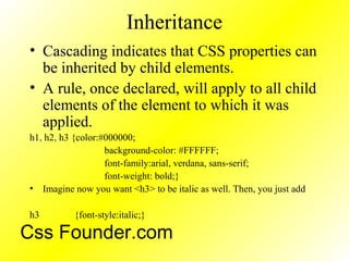 Inheritance
• Cascading indicates that CSS properties can
be inherited by child elements.
• A rule, once declared, will apply to all child
elements of the element to which it was
applied.
h1, h2, h3 {color:#000000;
background-color: #FFFFFF;
font-family:arial, verdana, sans-serif;
font-weight: bold;}
• Imagine now you want <h3> to be italic as well. Then, you just add
h3 {font-style:italic;}
Css Founder.com
 