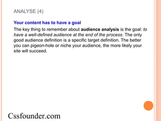 ANALYSE (4)
Your content has to have a goal
The key thing to remember about audience analysis is the goal: to
have a well-defined audience at the end of the process. The only
good audience definition is a specific target definition. The better
you can pigeon-hole or niche your audience, the more likely your
site will succeed.
Cssfounder.com
 