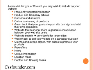 A checklist for type of Content you may wish to include on your
website
 Frequently updated information
 Product and Company articles
 Question and answers
 Online purchasing of products
 Guest book that your guests to your site can sign and add
their own comments
 Web site forum or chat room to generate conversation
between your web site users
 Web site search  very useful for larger sites
 Weekly poll, to poll your visitors on a particular question
 Quizzes and sweep stakes, with prizes to promote your
products
 Free offers
 News
 Unique information
 Location maps
 Contact and Booking forms
Cssfounder.com
 