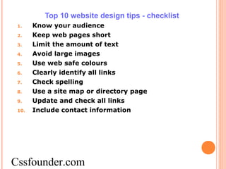 Top 10 website design tips - checklist
1. Know your audience
2. Keep web pages short
3. Limit the amount of text
4. Avoid large images
5. Use web safe colours
6. Clearly identify all links
7. Check spelling
8. Use a site map or directory page
9. Update and check all links
10. Include contact information
Cssfounder.com
 