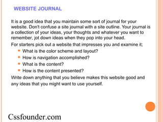 WEBSITE JOURNAL
It is a good idea that you maintain some sort of journal for your
website. Don't confuse a site journal with a site outline. Your journal is
a collection of your ideas, your thoughts and whatever you want to
remember, jot down ideas when they pop into your head.
For starters pick out a website that impresses you and examine it;
 What is the color scheme and layout?
 How is navigation accomplished?
 What is the content?
 How is the content presented?
Write down anything that you believe makes this website good and
any ideas that you might want to use yourself.
Cssfounder.com
 