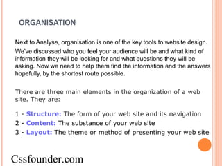 ORGANISATION
Next to Analyse, organisation is one of the key tools to website design.
We've discussed who you feel your audience will be and what kind of
information they will be looking for and what questions they will be
asking. Now we need to help them find the information and the answers
hopefully, by the shortest route possible.
There are three main elements in the organization of a web
site. They are:
1 - Structure: The form of your web site and its navigation
2 - Content: The substance of your web site
3 - Layout: The theme or method of presenting your web site
Cssfounder.com
 