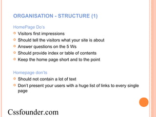ORGANISATION - STRUCTURE (1)
HomePage Do’s
 Visitors first impressions
 Should tell the visitors what your site is about
 Answer questions on the 5 Ws
 Should provide index or table of contents
 Keep the home page short and to the point
Homepage don’ts
 Should not contain a lot of text
 Don’t present your users with a huge list of links to every single
page
Cssfounder.com
 