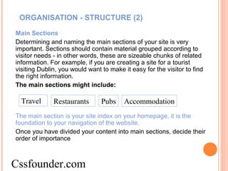 ORGANISATION - STRUCTURE (2)
Main Sections
Determining and naming the main sections of your site is very
important. Sections should contain material grouped according to
visitor needs - in other words, these are sizeable chunks of related
information. For example, if you are creating a site for a tourist
visiting Dublin, you would want to make it easy for the visitor to find
the right information.
The main sections might include:
The main section is your site index on your homepage, it is the
foundation to your navigation of the website.
Once you have divided your content into main sections, decide their
order of importance
Travel Restaurants Pubs Accommodation
Cssfounder.com
 