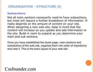 ORGANISATION - STRUCTURE (2)
Subsections
Not all main sections necessarily need to have subsections,
but most will require a further breakdown of information. It
really depends on the amount of content on your site.
When designing a new web site, keep in mind that the
content will increase as you update and add information to
the site. Build in room to expand as you determine your
main and sub sections.
Once you have established the home page, main sections and
subsections of the web site, organise them into order of importance
and note it. This is the basic layout of your web site.
Cssfounder.com
 