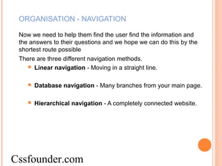 ORGANISATION - NAVIGATION
Now we need to help them find the user find the information and
the answers to their questions and we hope we can do this by the
shortest route possible
There are three different navigation methods.
 Linear navigation - Moving in a straight line.
 Database navigation - Many branches from your main page.
 Hierarchical navigation - A completely connected website.
Cssfounder.com
 