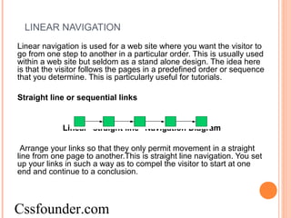 LINEAR NAVIGATION
Linear navigation is used for a web site where you want the visitor to
go from one step to another in a particular order. This is usually used
within a web site but seldom as a stand alone design. The idea here
is that the visitor follows the pages in a predefined order or sequence
that you determine. This is particularly useful for tutorials.
Straight line or sequential links
Linear "straight line" Navigation Diagram
Arrange your links so that they only permit movement in a straight
line from one page to another.This is straight line navigation. You set
up your links in such a way as to compel the visitor to start at one
end and continue to a conclusion.
Cssfounder.com
 