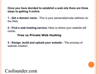 Once you have decided to establish a web site there are three
steps to getting it online.
1 - Get a domain name - This is your personal/private address on
the Web.
2 - Find a web hosting service- Here is where your website will
reside.
Free vs Private Web Hosting
3 - Design, build and upload your website - The process of
website creation.
Cssfounder.com
 