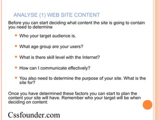 ANALYSE (1) WEB SITE CONTENT
Before you can start deciding what content the site is going to contain
you need to determine
 Who your target audience is.
 What age group are your users?
 What is there skill level with the Internet?
 How can I communicate effectively?
 You also need to determine the purpose of your site. What is the
site for?
Once you have determined these factors you can start to plan the
content your site will have. Remember who your target will be when
deciding on content:
Cssfounder.com
 