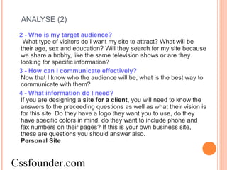 ANALYSE (2)
2 - Who is my target audience?
What type of visitors do I want my site to attract? What will be
their age, sex and education? Will they search for my site because
we share a hobby, like the same television shows or are they
looking for specific information?
3 - How can I communicate effectively?
Now that I know who the audience will be, what is the best way to
communicate with them?
4 - What information do I need?
If you are designing a site for a client, you will need to know the
answers to the preceeding questions as well as what their vision is
for this site. Do they have a logo they want you to use, do they
have specific colors in mind, do they want to include phone and
fax numbers on their pages? If this is your own business site,
these are questions you should answer also.
Personal Site
Cssfounder.com
 