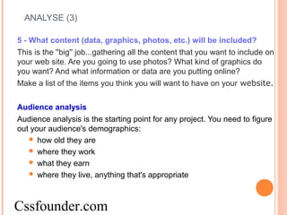 ANALYSE (3)
5 - What content (data, graphics, photos, etc.) will be included?
This is the ''big'' job...gathering all the content that you want to include on
your web site. Are you going to use photos? What kind of graphics do
you want? And what information or data are you putting online?
Make a list of the items you think you will want to have on your website.
Audience analysis
Audience analysis is the starting point for any project. You need to figure
out your audience's demographics:
 how old they are
 where they work
 what they earn
 where they live, anything that's appropriate
Cssfounder.com
 