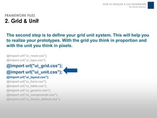 HOW TO DEVELOP A CSS FRAMEWORK
                                                                 By Olivier Besson



FRAMEWORK FILES
2. Grid & Unit

The second step is to define your grid unit system. This will help you
to realize your prototypes. With the grid you think in proportion and
with the unit you think in pixels.

@import url("ui_reset.css");
@import url("ui_typo.css");
@import url("ui_grid.css");
@import url("ui_unit.css");
@import url("ui_layout.css");
@import url("ui_form.css");
@import url("ui_table.css");
@import url("ui_generic.css");
@import url("ui_components.css");
@import url("ui_theme_default.css");
 