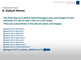 HOW TO DEVELOP A CSS FRAMEWORK
                                                                By Olivier Besson



FRAMEWORK FILES
8. Default theme

The final step is to define default backgrounds and images of your
elements. It’s like to add a skin on a 3D model.
Then you concentrate in this file all colors and images.

@import url("ui_reset.css");
@import url("ui_typo.css");
@import url("ui_grid.css");
@import url("ui_unit.css");
@import url("ui_layout.css");
@import url("ui_form.css");
@import url("ui_table.css");
@import url("ui_generic.css");
@import url("ui_components.css");
@import url("ui_theme_default.css");
 