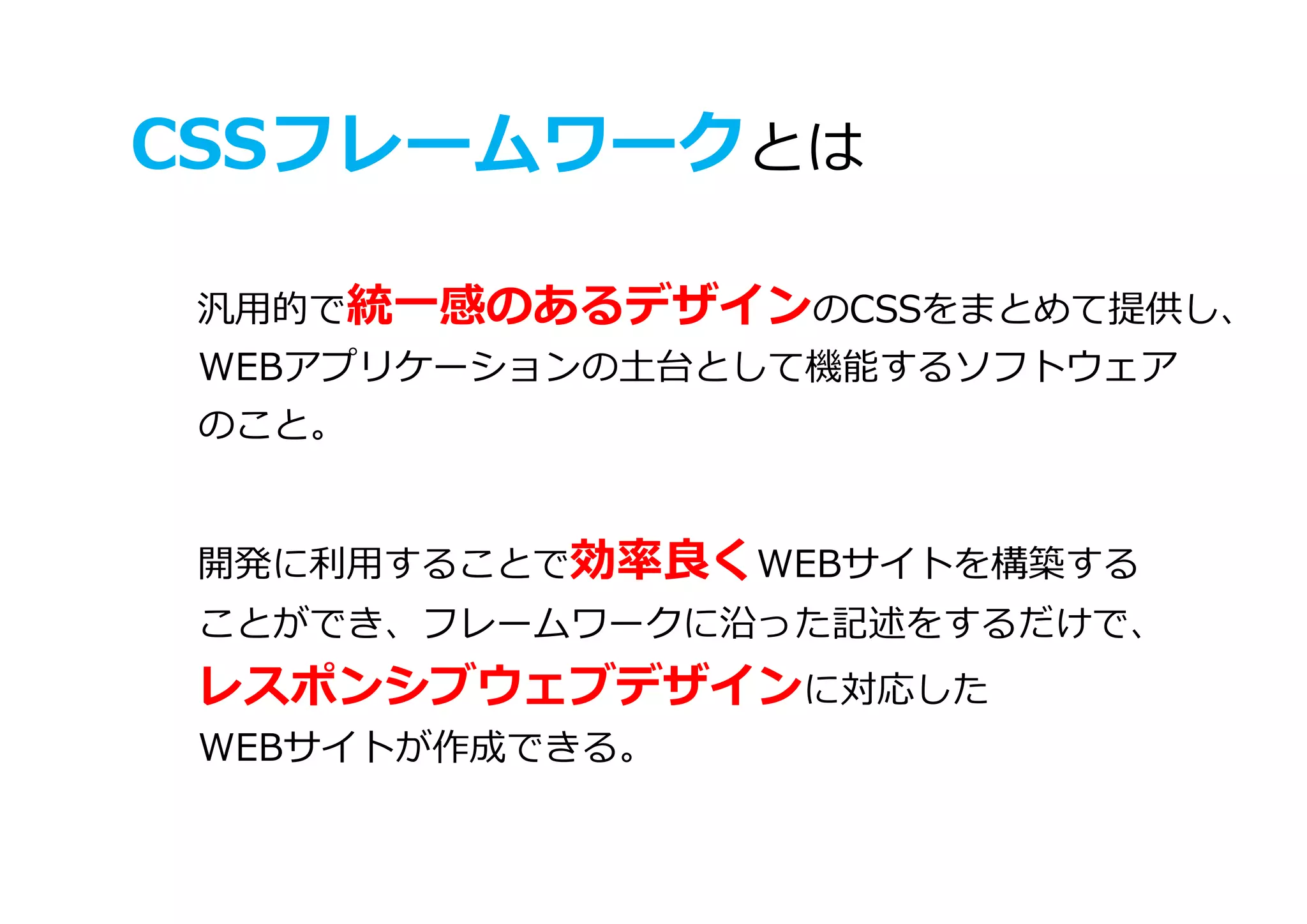 CSSフレームワークとは
汎用的で統一感のあるデザインのCSSをまとめて提供し、
WEBアプリケーションの土台として機能するソフトウェア
のこと。
開発に利用することで効率良くWEBサイトを構築する
ことができ、フレームワークに沿った記述をするだけで、
レスポンシブウェブデザインに対応した
WEBサイトが作成できる。
 