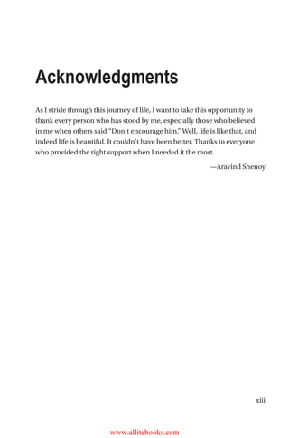 xiii
As I stride through this journey of life, I want to take this opportunity to
thank every person who has stood by me, especially those who believed
in me when others said “Don’t encourage him.” Well, life is like that, and
indeed life is beautiful. It couldn’t have been better. Thanks to everyone
who provided the right support when I needed it the most.
—Aravind Shenoy
Acknowledgments
www.allitebooks.com
 