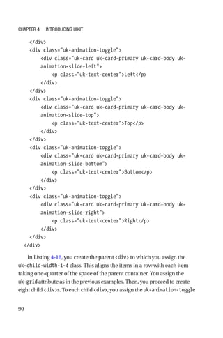 90
    /div
    div class=uk-animation-toggle
        div class=uk-card uk-card-primary uk-card-body uk-­
animation-­slide-left
            p class=uk-text-centerLeft/p
        /div
    /div
    div class=uk-animation-toggle
        div class=uk-card uk-card-primary uk-card-body uk-­
animation-­slide-top
            p class=uk-text-centerTop/p
        /div
    /div
    div class=uk-animation-toggle
        div class=uk-card uk-card-primary uk-card-body uk-­
animation-­slide-bottom
            p class=uk-text-centerBottom/p
        /div
    /div
    div class=uk-animation-toggle
        div class=uk-card uk-card-primary uk-card-body uk-­
animation-­slide-right
            p class=uk-text-centerRight/p
        /div
    /div
  /div
In Listing 4-16, you create the parent div to which you assign the
uk-child-width-1-4 class. This aligns the items in a row with each item
taking one-quarter of the space of the parent container. You assign the
uk-grid attribute as in the previous examples. Then, you proceed to create
eight child divs. To each child div, you assign the uk-animation-toggle
Chapter 4 Introducing UIkit
 