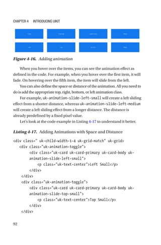 92
When you hover over the items, you can see the animation effect as
defined in the code. For example, when you hover over the first item, it will
fade. On hovering over the fifth item, the item will slide from the left.
You can also define the space or distance of the animation. All you need to
do is add the appropriate top, right, bottom, or left animation class.
For example, uk-animation-slide-left-small will create a left sliding
effect from a shorter distance, whereas uk-animation-slide-left-medium
will create a left sliding effect from a longer distance. The distance is
already predefined by a fixed pixel value.
Let’s look at the code example in Listing 4-17 to understand it better.
Listing 4-17.  Adding Animations with Space and Distance
div class= uk-child-width-1-4 uk-grid-match uk-grid
   div class=uk-animation-toggle
        div class=uk-card uk-card-primary uk-card-body uk-­
animation-­slide-left-small
            p class=uk-text-centerLeft Small/p
        /div
    /div
    div class=uk-animation-toggle
        div class=uk-card uk-card-primary uk-card-body uk-­
animation-­slide-top-small
            p class=uk-text-centerTop Small/p
        /div
    /div
Figure 4-16.  Adding animation
Chapter 4 Introducing UIkit
 