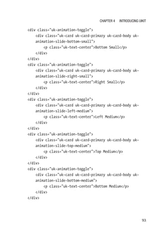 93
    div class=uk-animation-toggle
        div class=uk-card uk-card-primary uk-card-body uk-­
animation-­slide-bottom-small
            p class=uk-text-centerBottom Small/p
        /div
    /div
    div class=uk-animation-toggle
        div class=uk-card uk-card-primary uk-card-body uk-­
animation-­slide-right-small
            p class=uk-text-centerRight Small/p
        /div
    /div
    div class=uk-animation-toggle
        div class=uk-card uk-card-primary uk-card-body uk-­
animation-­slide-left-medium
            p class=uk-text-centerLeft Medium/p
        /div
    /div
    div class=uk-animation-toggle
        div class=uk-card uk-card-primary uk-card-body uk-­
animation-­slide-top-medium
            p class=uk-text-centerTop Medium/p
        /div
    /div
    div class=uk-animation-toggle
        div class=uk-card uk-card-primary uk-card-body uk-­
animation-­slide-bottom-medium
            p class=uk-text-centerBottom Medium/p
        /div
    /div
Chapter 4 Introducing UIkit
 
