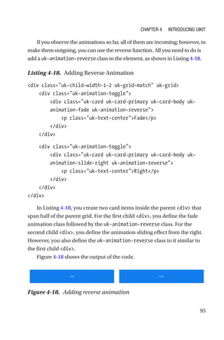95
If you observe the animations so far, all of them are incoming; however, to
make them outgoing, you can use the reverse function. All you need to do is
add a uk-animation-reverse class to the element, as shown in Listing 4-18.
Listing 4-18.  Adding Reverse Animation
div class=uk-child-width-1-2 uk-grid-match uk-grid
    div class=uk-animation-toggle
        div class=uk-card uk-card-primary uk-card-body uk-­
animation-­fade uk-animation-reverse
            p class=uk-text-centerFade/p
        /div
    /div
    div class=uk-animation-toggle
        div class=uk-card uk-card-primary uk-card-body uk-­
animation-­slide-right uk-animation-reverse
            p class=uk-text-centerRight/p
        /div
    /div
/div
In Listing 4-18, you create two card items inside the parent div that
span half of the parent grid. For the first child div, you define the fade
animation class followed by the uk-animation-reverse class. For the
second child div, you define the animation sliding effect from the right.
However, you also define the uk-animation-reverse class to it similar to
the first child div.
Figure 4-18 shows the output of the code.
Figure 4-18.  Adding reverse animation
Chapter 4 Introducing UIkit
 