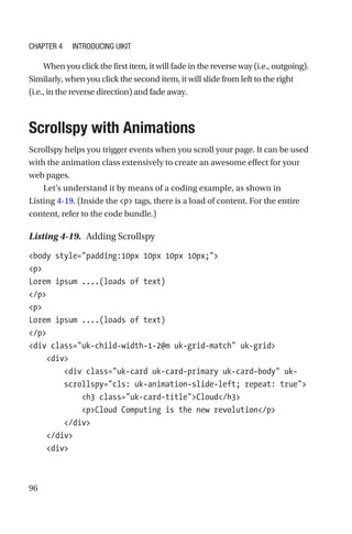 96
When you click the first item, it will fade in the reverse way (i.e., outgoing).
Similarly, when you click the second item, it will slide from left to the right
(i.e., in the reverse direction) and fade away.
Scrollspy with Animations
Scrollspy helps you trigger events when you scroll your page. It can be used
with the animation class extensively to create an awesome effect for your
web pages.
Let’s understand it by means of a coding example, as shown in
Listing 4-19. (Inside the p tags, there is a load of content. For the entire
content, refer to the code bundle.)
Listing 4-19.  Adding Scrollspy
body style=padding:10px 10px 10px 10px;
p
Lorem ipsum ....(loads of text)
/p
p
Lorem ipsum ....(loads of text)
/p
div class=uk-child-width-1-2@m uk-grid-match uk-grid
    div
        div class=uk-card uk-card-primary uk-card-body uk-­
scrollspy=cls: uk-animation-slide-left; repeat: true
            h3 class=uk-card-titleCloud/h3
            pCloud Computing is the new revolution/p
        /div
    /div
    div
Chapter 4 Introducing UIkit
 