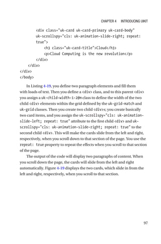97
        div class=uk-card uk-card-primary uk-card-body
uk-­scrollspy=cls: uk-animation-slide-right; repeat:
true
            h3 class=uk-card-titleCloud/h3
            pCloud Computing is the new revolution/p
        /div
    /div
/div
/body
In Listing 4-19, you define two paragraph elements and fill them
with loads of text. Then you define a div class, and to this parent div
you assign a uk-child-width-1-2@m class to define the width of the two
child div elements within the grid defined by the uk-grid-match and
uk-grid classes. Then you create two child divs; you create basically
two card items, and you assign the uk-scrollspy=cls: uk-animation-­
slide-left; repeat: true attribute to the first child div and uk-­
scrollspy=cls: uk-animation-slide-right; repeat: true to the
second child div. This will make the cards slide from the left and right,
respectively, when you scroll down to that section of the page. You use the
repeat: true property to repeat the effects when you scroll to that section
of the page.
The output of the code will display two paragraphs of content. When
you scroll down the page, the cards will slide from the left and right
automatically. Figure 4-19 displays the two cards, which slide in from the
left and right, respectively, when you scroll to that section.
Chapter 4 Introducing UIkit
 